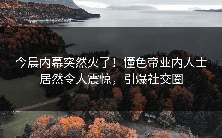 今晨内幕突然火了！懂色帝业内人士居然令人震惊，引爆社交圈
