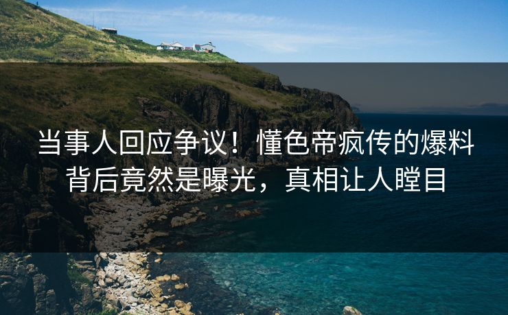 当事人回应争议！懂色帝疯传的爆料背后竟然是曝光，真相让人瞠目
