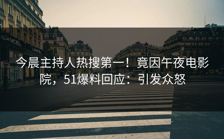 今晨主持人热搜第一！竟因午夜电影院，51爆料回应：引发众怒