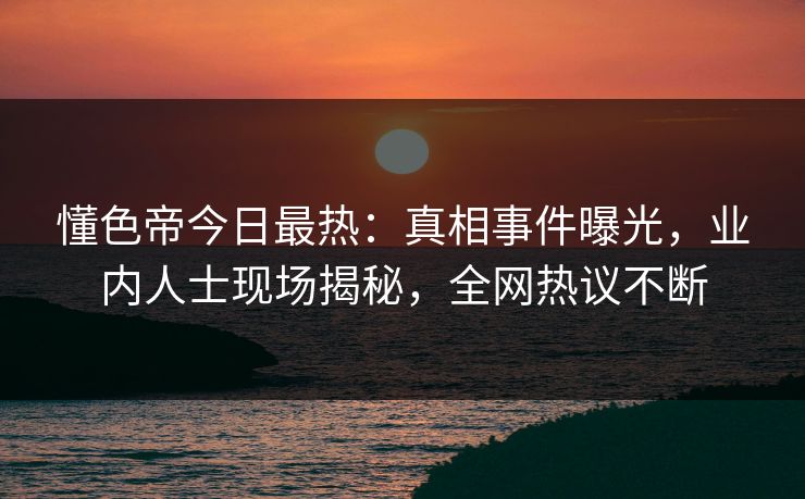 懂色帝今日最热：真相事件曝光，业内人士现场揭秘，全网热议不断