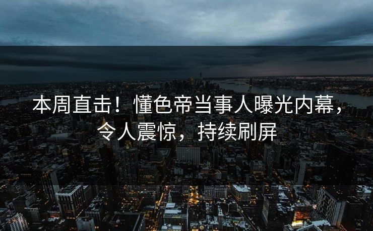 本周直击！懂色帝当事人曝光内幕，令人震惊，持续刷屏