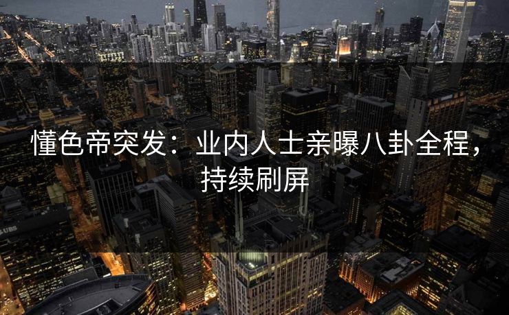 懂色帝突发：业内人士亲曝八卦全程，持续刷屏