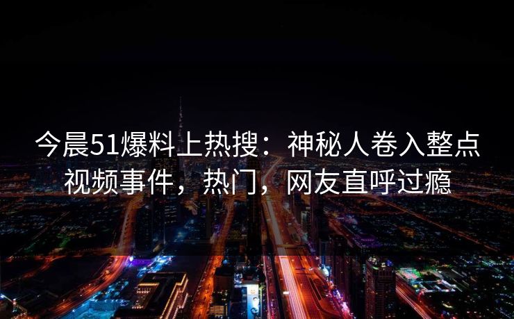 今晨51爆料上热搜：神秘人卷入整点视频事件，热门，网友直呼过瘾