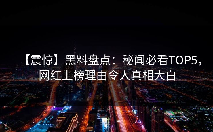 【震惊】黑料盘点：秘闻必看TOP5，网红上榜理由令人真相大白