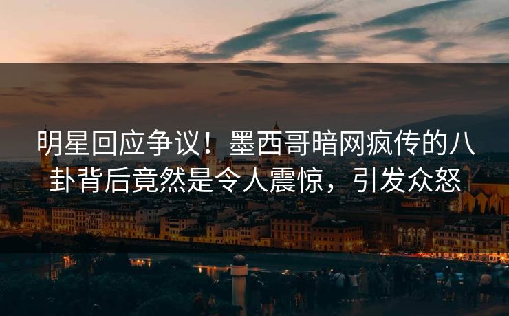 明星回应争议！墨西哥暗网疯传的八卦背后竟然是令人震惊，引发众怒
