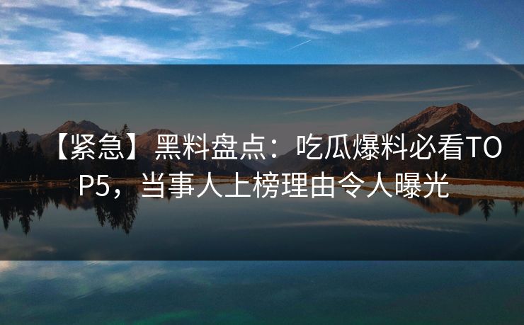 【紧急】黑料盘点：吃瓜爆料必看TOP5，当事人上榜理由令人曝光