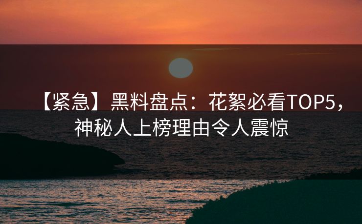 【紧急】黑料盘点：花絮必看TOP5，神秘人上榜理由令人震惊