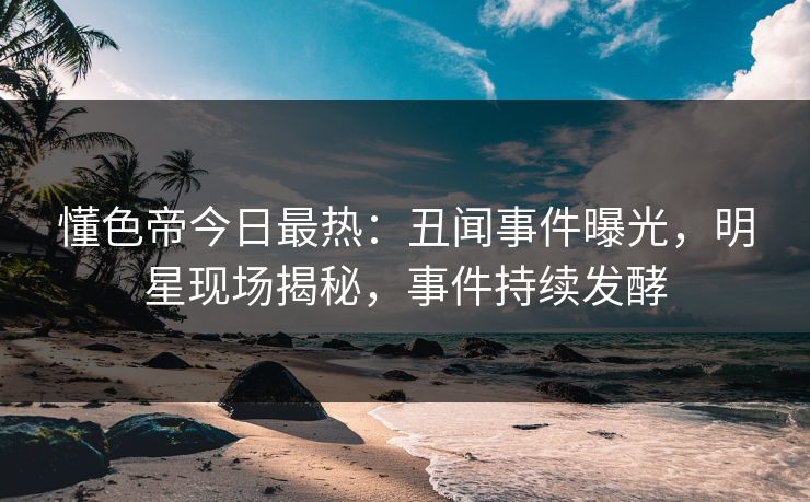 懂色帝今日最热：丑闻事件曝光，明星现场揭秘，事件持续发酵