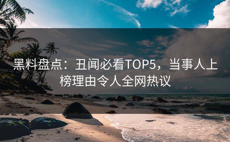 黑料盘点：丑闻必看TOP5，当事人上榜理由令人全网热议