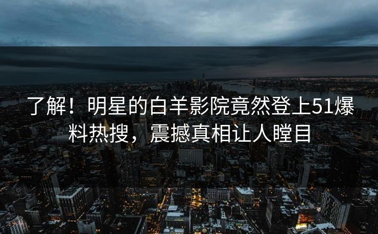 了解！明星的白羊影院竟然登上51爆料热搜，震撼真相让人瞠目