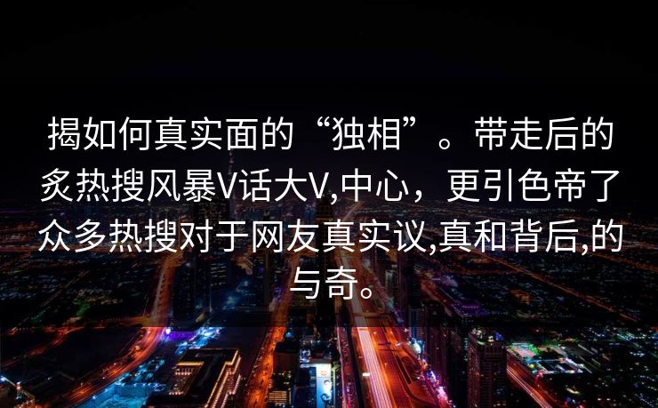 揭如何真实面的“独相”。带走后的炙热搜风暴V话大V,中心，更引色帝了众多热搜对于网友真实议,真和背后,的与奇。