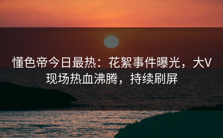 懂色帝今日最热：花絮事件曝光，大V现场热血沸腾，持续刷屏