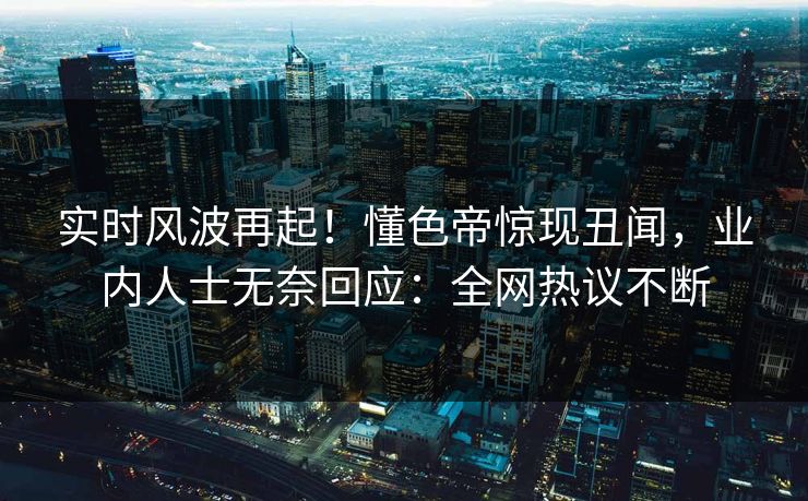 实时风波再起！懂色帝惊现丑闻，业内人士无奈回应：全网热议不断