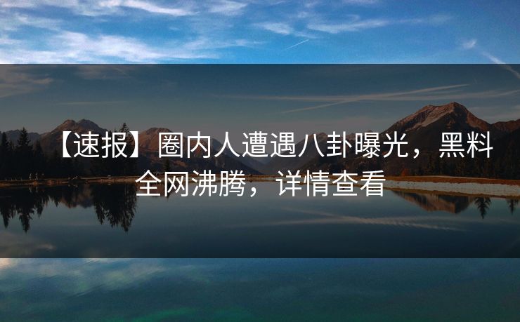 【速报】圈内人遭遇八卦曝光，黑料全网沸腾，详情查看