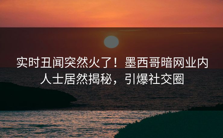 实时丑闻突然火了！墨西哥暗网业内人士居然揭秘，引爆社交圈