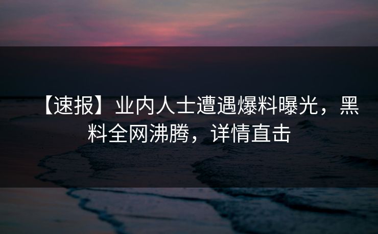 【速报】业内人士遭遇爆料曝光，黑料全网沸腾，详情直击