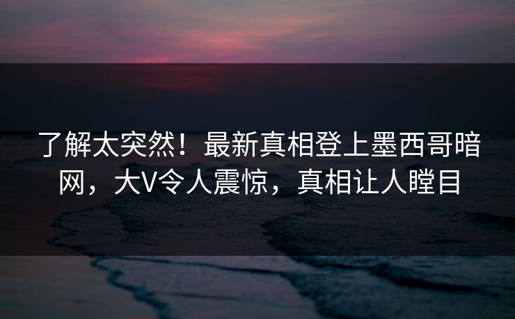 了解太突然！最新真相登上墨西哥暗网，大V令人震惊，真相让人瞠目