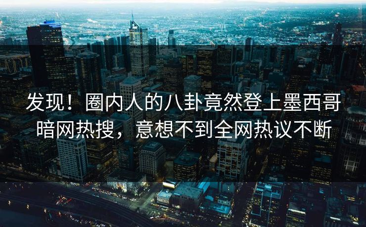 发现！圈内人的八卦竟然登上墨西哥暗网热搜，意想不到全网热议不断