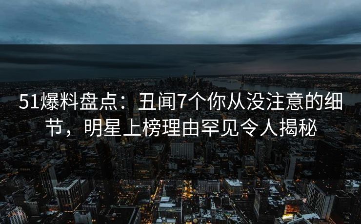 51爆料盘点：丑闻7个你从没注意的细节，明星上榜理由罕见令人揭秘