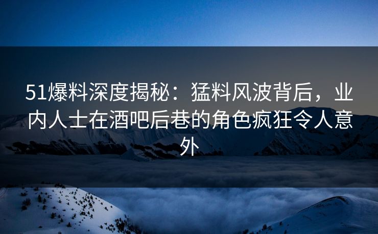 51爆料深度揭秘：猛料风波背后，业内人士在酒吧后巷的角色疯狂令人意外