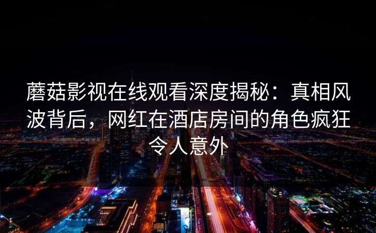 蘑菇影视在线观看深度揭秘：真相风波背后，网红在酒店房间的角色疯狂令人意外