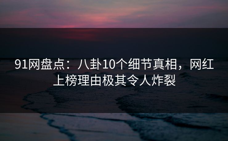 91网盘点：八卦10个细节真相，网红上榜理由极其令人炸裂