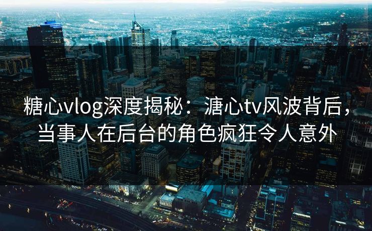 糖心vlog深度揭秘：溏心tv风波背后，当事人在后台的角色疯狂令人意外