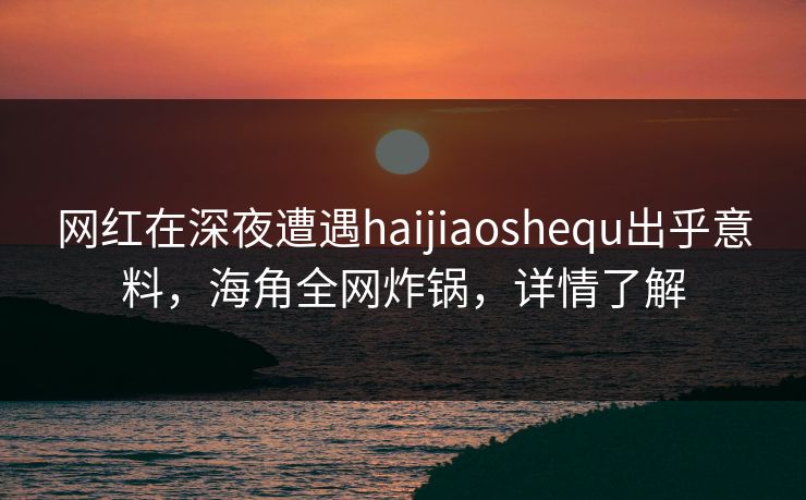 网红在深夜遭遇haijiaoshequ出乎意料，海角全网炸锅，详情了解