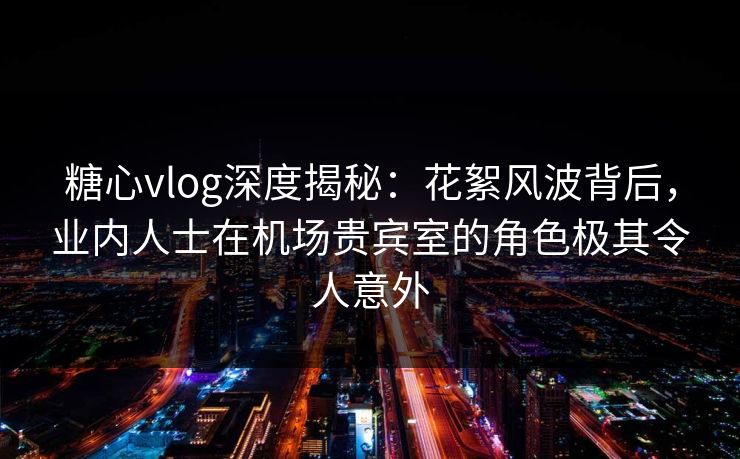 糖心vlog深度揭秘：花絮风波背后，业内人士在机场贵宾室的角色极其令人意外