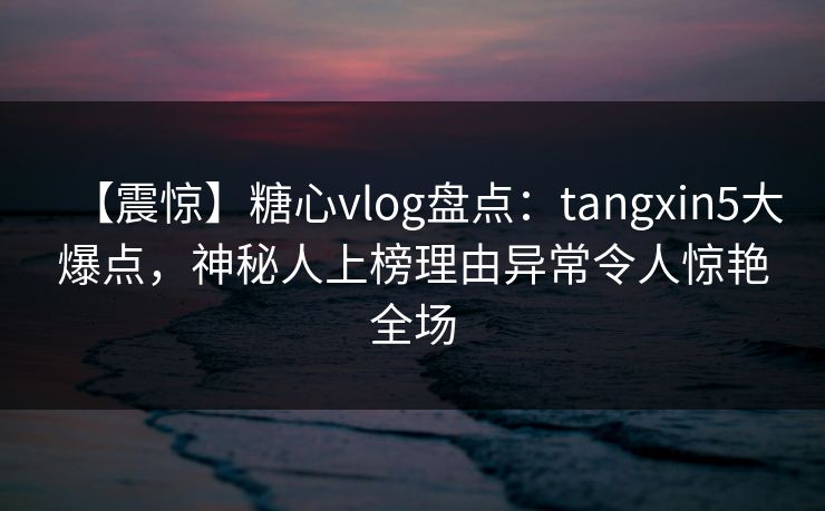 【震惊】糖心vlog盘点：tangxin5大爆点，神秘人上榜理由异常令人惊艳全场