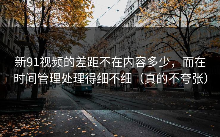 新91视频的差距不在内容多少，而在时间管理处理得细不细（真的不夸张）