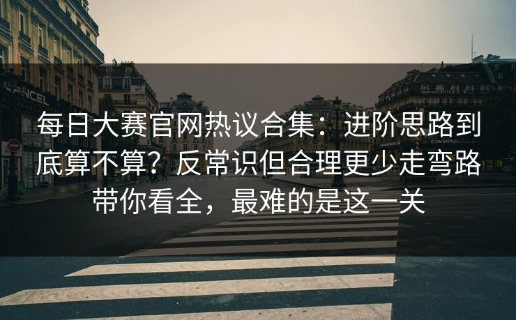 每日大赛官网热议合集：进阶思路到底算不算？反常识但合理更少走弯路带你看全，最难的是这一关