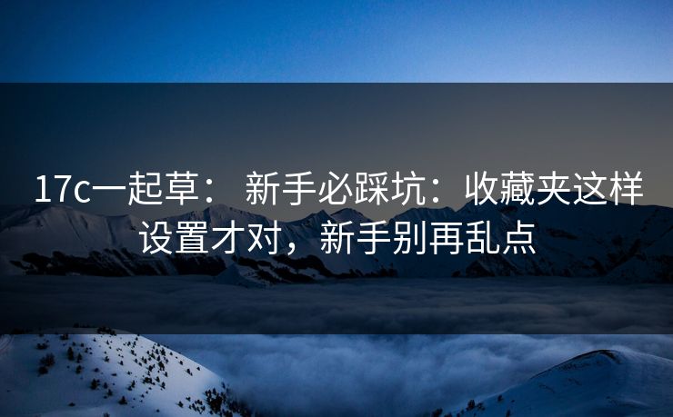17c一起草： 新手必踩坑：收藏夹这样设置才对，新手别再乱点