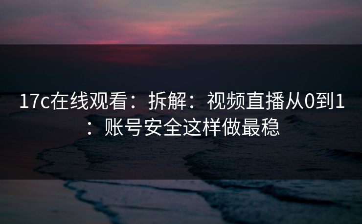 17c在线观看：拆解：视频直播从0到1：账号安全这样做最稳