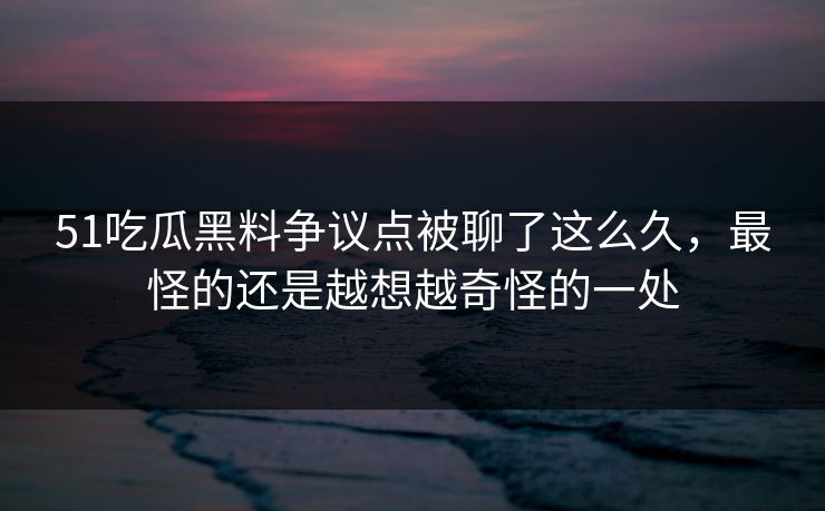 51吃瓜黑料争议点被聊了这么久，最怪的还是越想越奇怪的一处