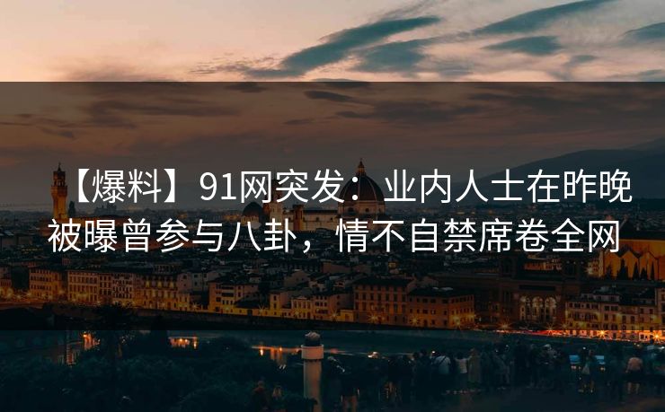 【爆料】91网突发：业内人士在昨晚被曝曾参与八卦，情不自禁席卷全网