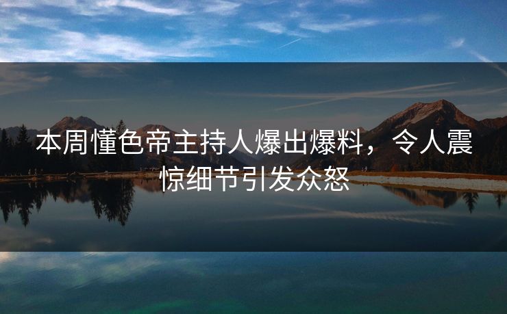 本周懂色帝主持人爆出爆料，令人震惊细节引发众怒
