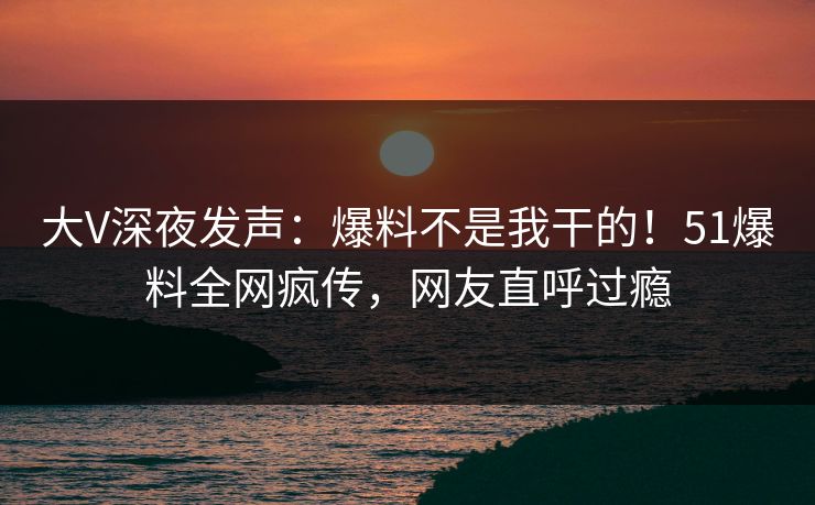 大V深夜发声：爆料不是我干的！51爆料全网疯传，网友直呼过瘾