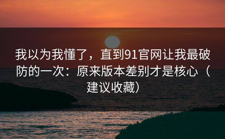 我以为我懂了,直到91官网让我最破防的一次:原来版本差别才是核心(建议收藏) 我以为我懂了,直到91官网让我最破防的一次:原来版本差别才是核心(建议收藏)